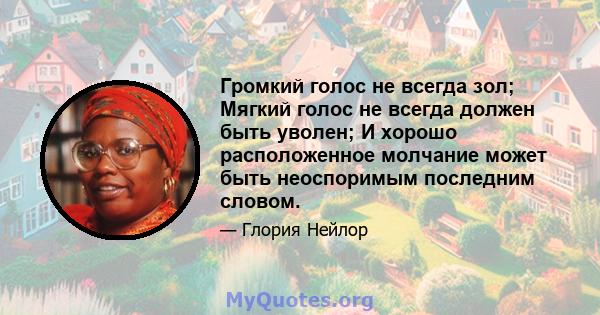 Громкий голос не всегда зол; Мягкий голос не всегда должен быть уволен; И хорошо расположенное молчание может быть неоспоримым последним словом.