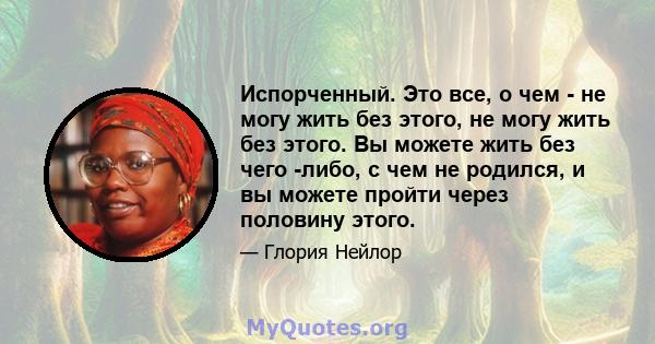 Испорченный. Это все, о чем - не могу жить без этого, не могу жить без этого. Вы можете жить без чего -либо, с чем не родился, и вы можете пройти через половину этого.