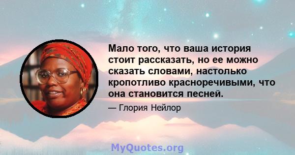 Мало того, что ваша история стоит рассказать, но ее можно сказать словами, настолько кропотливо красноречивыми, что она становится песней.