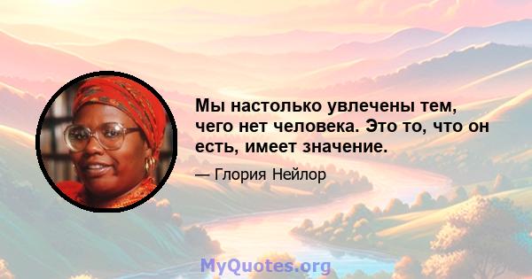 Мы настолько увлечены тем, чего нет человека. Это то, что он есть, имеет значение.