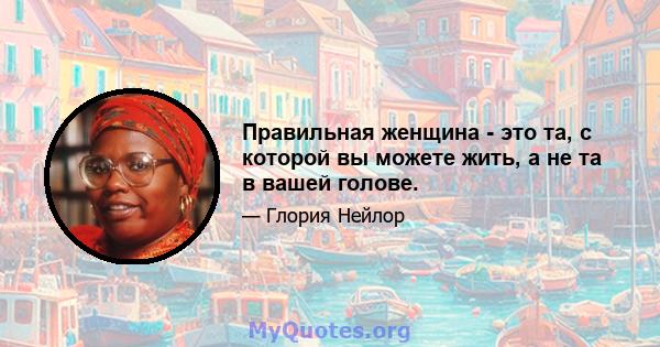 Правильная женщина - это та, с которой вы можете жить, а не та в вашей голове.