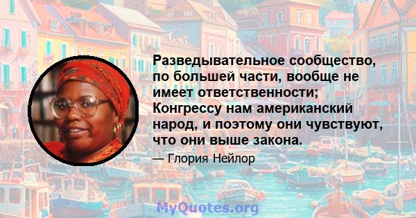 Разведывательное сообщество, по большей части, вообще не имеет ответственности; Конгрессу нам американский народ, и поэтому они чувствуют, что они выше закона.