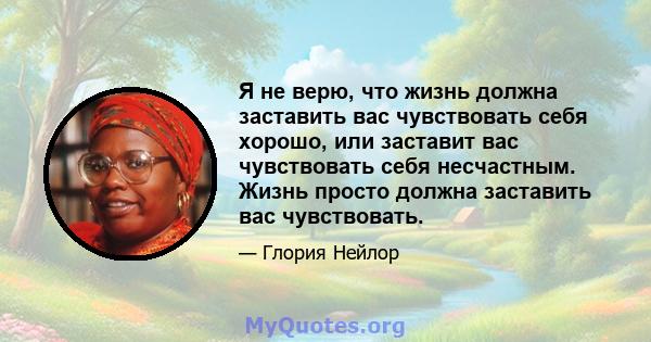 Я не верю, что жизнь должна заставить вас чувствовать себя хорошо, или заставит вас чувствовать себя несчастным. Жизнь просто должна заставить вас чувствовать.