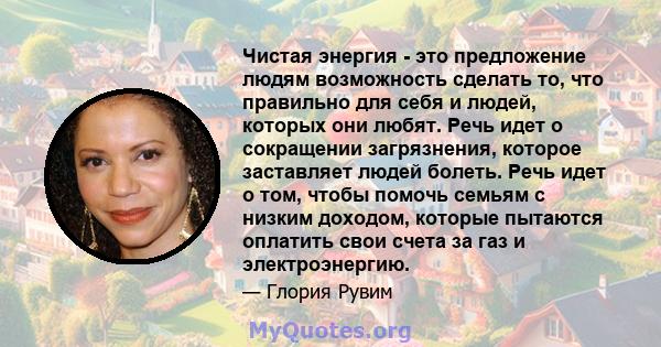 Чистая энергия - это предложение людям возможность сделать то, что правильно для себя и людей, которых они любят. Речь идет о сокращении загрязнения, которое заставляет людей болеть. Речь идет о том, чтобы помочь семьям 