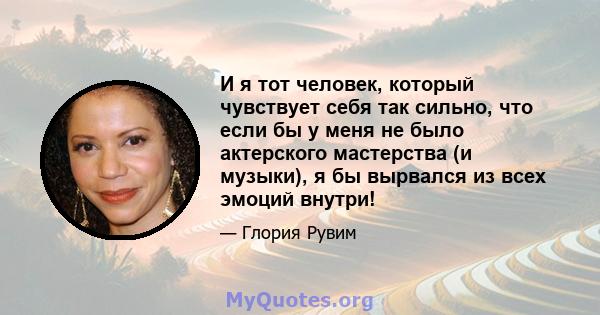 И я тот человек, который чувствует себя так сильно, что если бы у меня не было актерского мастерства (и музыки), я бы вырвался из всех эмоций внутри!