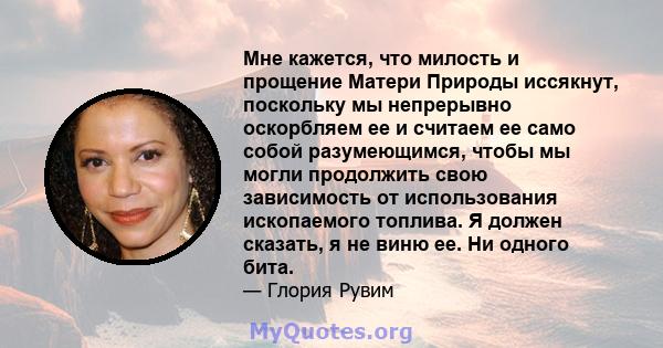 Мне кажется, что милость и прощение Матери Природы иссякнут, поскольку мы непрерывно оскорбляем ее и считаем ее само собой разумеющимся, чтобы мы могли продолжить свою зависимость от использования ископаемого топлива. Я 