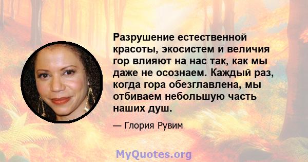 Разрушение естественной красоты, экосистем и величия гор влияют на нас так, как мы даже не осознаем. Каждый раз, когда гора обезглавлена, мы отбиваем небольшую часть наших душ.