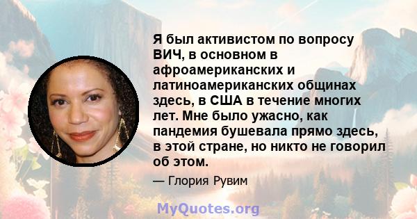 Я был активистом по вопросу ВИЧ, в основном в афроамериканских и латиноамериканских общинах здесь, в США в течение многих лет. Мне было ужасно, как пандемия бушевала прямо здесь, в этой стране, но никто не говорил об