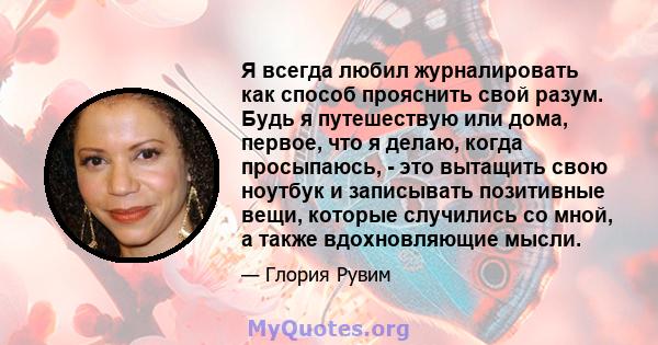 Я всегда любил журналировать как способ прояснить свой разум. Будь я путешествую или дома, первое, что я делаю, когда просыпаюсь, - это вытащить свою ноутбук и записывать позитивные вещи, которые случились со мной, а