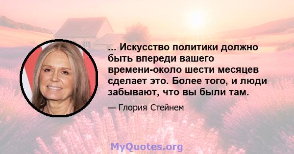 ... Искусство политики должно быть впереди вашего времени-около шести месяцев сделает это. Более того, и люди забывают, что вы были там.