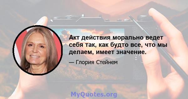 Акт действия морально ведет себя так, как будто все, что мы делаем, имеет значение.