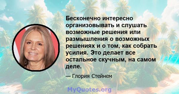 Бесконечно интересно организовывать и слушать возможные решения или размышления о возможных решениях и о том, как собрать усилия. Это делает все остальное скучным, на самом деле.