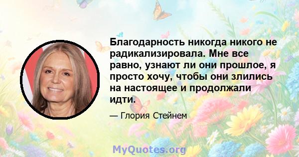 Благодарность никогда никого не радикализировала. Мне все равно, узнают ли они прошлое, я просто хочу, чтобы они злились на настоящее и продолжали идти.