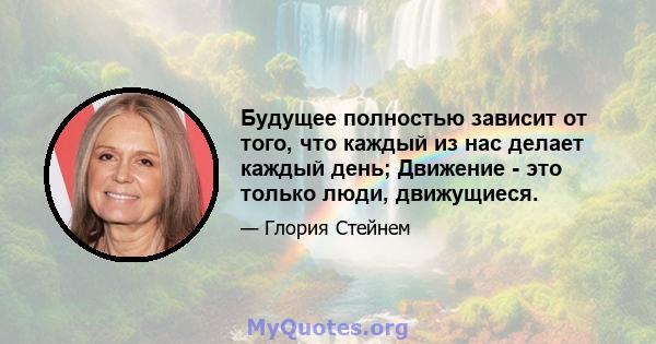 Будущее полностью зависит от того, что каждый из нас делает каждый день; Движение - это только люди, движущиеся.