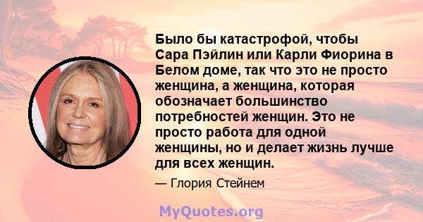 Было бы катастрофой, чтобы Сара Пэйлин или Карли Фиорина в Белом доме, так что это не просто женщина, а женщина, которая обозначает большинство потребностей женщин. Это не просто работа для одной женщины, но и делает