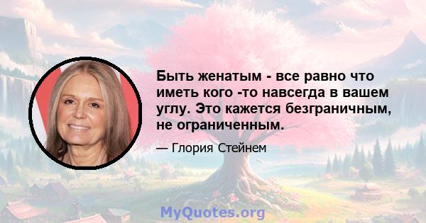 Быть женатым - все равно что иметь кого -то навсегда в вашем углу. Это кажется безграничным, не ограниченным.