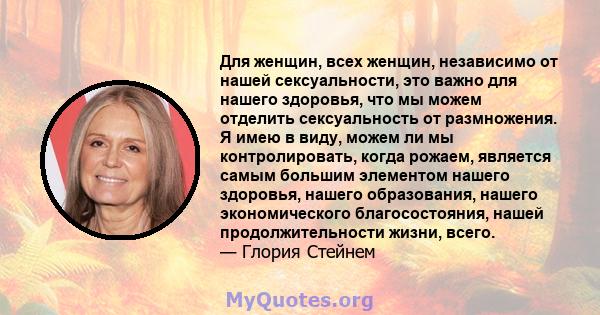 Для женщин, всех женщин, независимо от нашей сексуальности, это важно для нашего здоровья, что мы можем отделить сексуальность от размножения. Я имею в виду, можем ли мы контролировать, когда рожаем, является самым