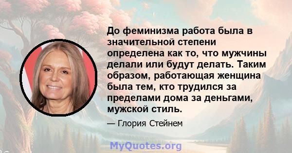 До феминизма работа была в значительной степени определена как то, что мужчины делали или будут делать. Таким образом, работающая женщина была тем, кто трудился за пределами дома за деньгами, мужской стиль.