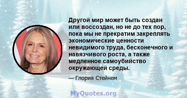 Другой мир может быть создан или воссоздан, но не до тех пор, пока мы не прекратим закреплять экономические ценности невидимого труда, бесконечного и навязчивого роста, а также медленное самоубийство окружающей среды.