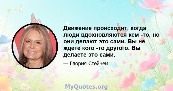 Движение происходит, когда люди вдохновляются кем -то, но они делают это сами. Вы не ждете кого -то другого. Вы делаете это сами.