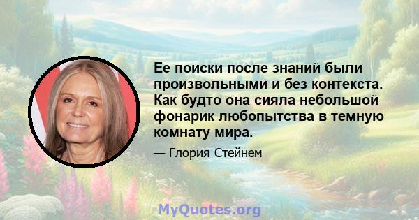 Ее поиски после знаний были произвольными и без контекста. Как будто она сияла небольшой фонарик любопытства в темную комнату мира.