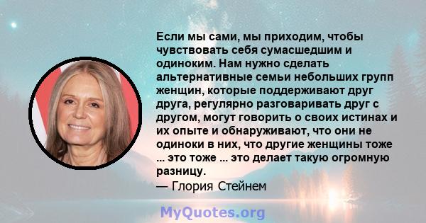 Если мы сами, мы приходим, чтобы чувствовать себя сумасшедшим и одиноким. Нам нужно сделать альтернативные семьи небольших групп женщин, которые поддерживают друг друга, регулярно разговаривать друг с другом, могут