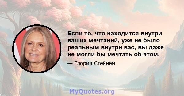 Если то, что находится внутри ваших мечтаний, уже не было реальным внутри вас, вы даже не могли бы мечтать об этом.