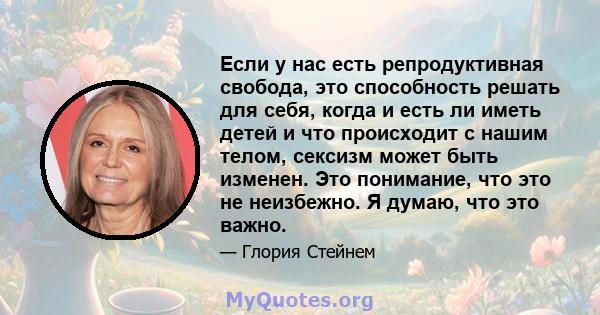 Если у нас есть репродуктивная свобода, это способность решать для себя, когда и есть ли иметь детей и что происходит с нашим телом, сексизм может быть изменен. Это понимание, что это не неизбежно. Я думаю, что это