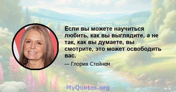 Если вы можете научиться любить, как вы выглядите, а не так, как вы думаете, вы смотрите, это может освободить вас.