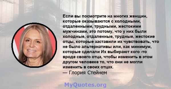 Если вы посмотрите на многих женщин, которые оказываются с холодными, отдаленными, трудными, жестокими мужчинами, это потому, что у них были холодные, отдаленные, трудные, жестокие отцы, которые заставили их