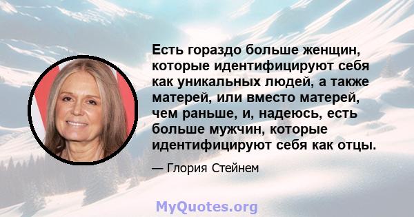 Есть гораздо больше женщин, которые идентифицируют себя как уникальных людей, а также матерей, или вместо матерей, чем раньше, и, надеюсь, есть больше мужчин, которые идентифицируют себя как отцы.