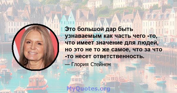 Это большой дар быть узнаваемым как часть чего -то, что имеет значение для людей, но это не то же самое, что за что -то несет ответственность.