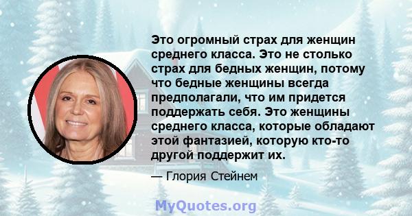 Это огромный страх для женщин среднего класса. Это не столько страх для бедных женщин, потому что бедные женщины всегда предполагали, что им придется поддержать себя. Это женщины среднего класса, которые обладают этой