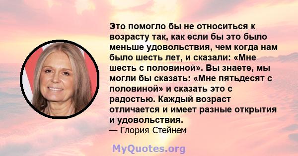 Это помогло бы не относиться к возрасту так, как если бы это было меньше удовольствия, чем когда нам было шесть лет, и сказали: «Мне шесть с половиной». Вы знаете, мы могли бы сказать: «Мне пятьдесят с половиной» и