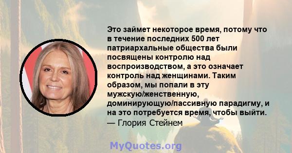 Это займет некоторое время, потому что в течение последних 500 лет патриархальные общества были посвящены контролю над воспроизводством, а это означает контроль над женщинами. Таким образом, мы попали в эту