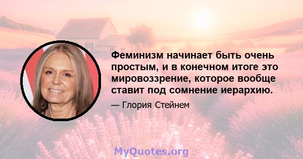 Феминизм начинает быть очень простым, и в конечном итоге это мировоззрение, которое вообще ставит под сомнение иерархию.