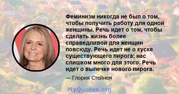 Феминизм никогда не был о том, чтобы получить работу для одной женщины. Речь идет о том, чтобы сделать жизнь более справедливой для женщин повсюду. Речь идет не о куске существующего пирога; нас слишком много для этого. 