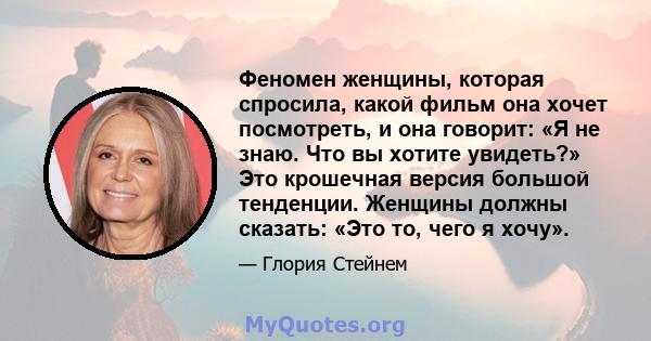 Феномен женщины, которая спросила, какой фильм она хочет посмотреть, и она говорит: «Я не знаю. Что вы хотите увидеть?» Это крошечная версия большой тенденции. Женщины должны сказать: «Это то, чего я хочу».