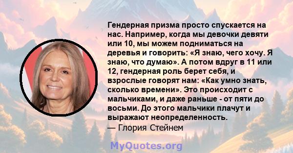 Гендерная призма просто спускается на нас. Например, когда мы девочки девяти или 10, мы можем подниматься на деревья и говорить: «Я знаю, чего хочу. Я знаю, что думаю». А потом вдруг в 11 или 12, гендерная роль берет