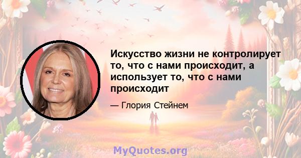 Искусство жизни не контролирует то, что с нами происходит, а использует то, что с нами происходит