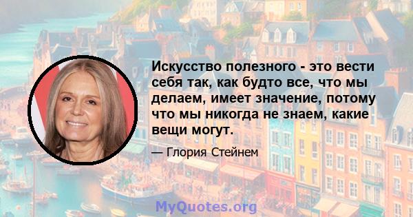 Искусство полезного - это вести себя так, как будто все, что мы делаем, имеет значение, потому что мы никогда не знаем, какие вещи могут.