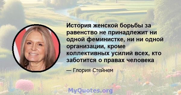 История женской борьбы за равенство не принадлежит ни одной феминистке, ни ни одной организации, кроме коллективных усилий всех, кто заботится о правах человека