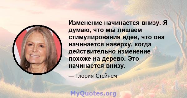 Изменение начинается внизу. Я думаю, что мы лишаем стимулирования идеи, что она начинается наверху, когда действительно изменение похоже на дерево. Это начинается внизу.