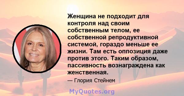 Женщина не подходит для контроля над своим собственным телом, ее собственной репродуктивной системой, гораздо меньше ее жизни. Там есть оппозиция даже против этого. Таким образом, пассивность вознаграждена как