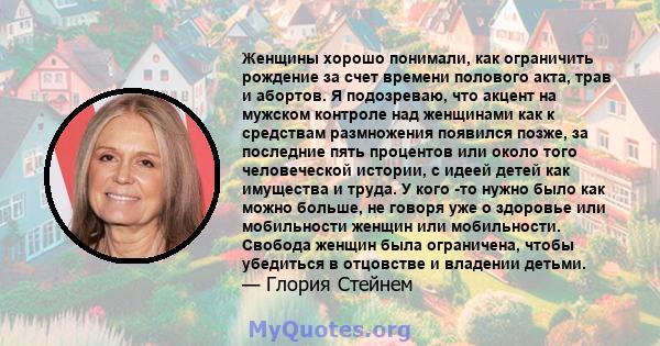 Женщины хорошо понимали, как ограничить рождение за счет времени полового акта, трав и абортов. Я подозреваю, что акцент на мужском контроле над женщинами как к средствам размножения появился позже, за последние пять