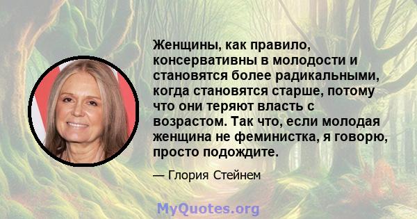 Женщины, как правило, консервативны в молодости и становятся более радикальными, когда становятся старше, потому что они теряют власть с возрастом. Так что, если молодая женщина не феминистка, я говорю, просто подождите.