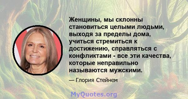 Женщины, мы склонны становиться целыми людьми, выходя за пределы дома, учиться стремиться к достижению, справляться с конфликтами - все эти качества, которые неправильно называются мужскими.