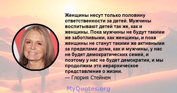 Женщины несут только половину ответственности за детей. Мужчины воспитывают детей так же, как и женщины. Пока мужчины не будут такими же заботливыми, как женщины, и пока женщины не станут такими же активными за