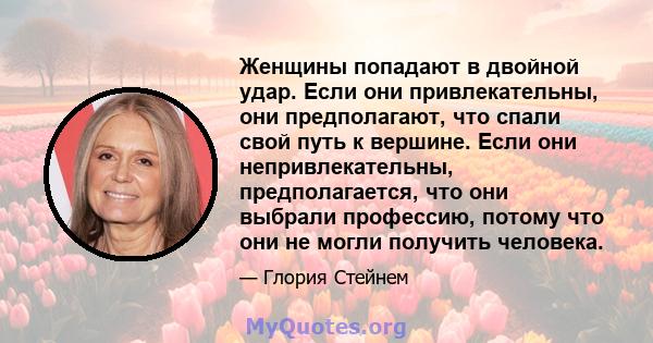 Женщины попадают в двойной удар. Если они привлекательны, они предполагают, что спали свой путь к вершине. Если они непривлекательны, предполагается, что они выбрали профессию, потому что они не могли получить человека.