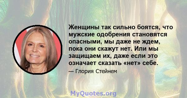 Женщины так сильно боятся, что мужские одобрения становятся опасными, мы даже не ждем, пока они скажут нет. Или мы защищаем их, даже если это означает сказать «нет» себе.